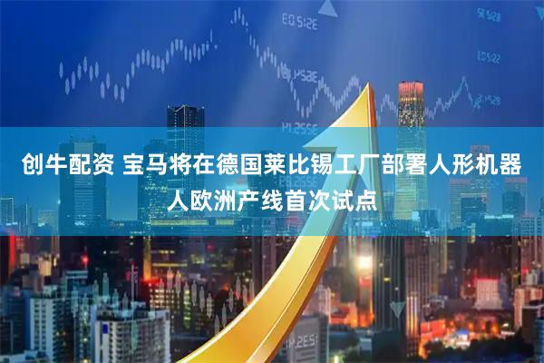 创牛配资 宝马将在德国莱比锡工厂部署人形机器人欧洲产线首次试点
