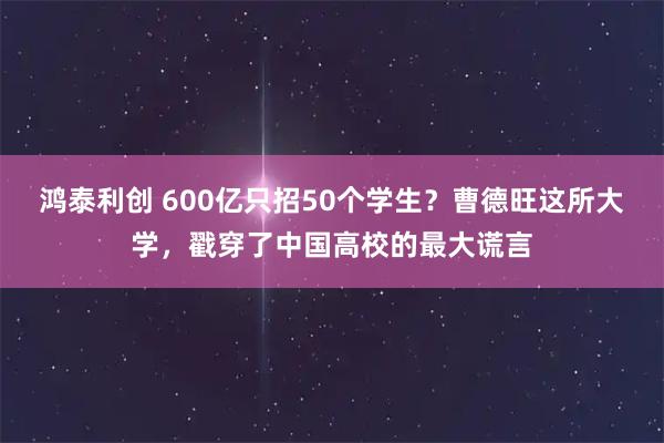 鸿泰利创 600亿只招50个学生？曹德旺这所大学，戳穿了中国高校的最大谎言