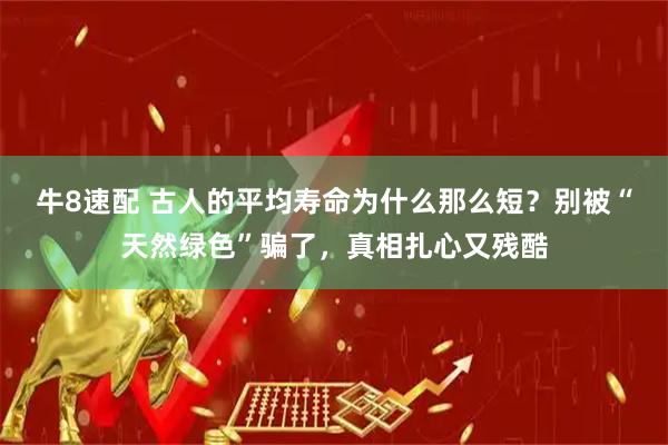 牛8速配 古人的平均寿命为什么那么短？别被“天然绿色”骗了，真相扎心又残酷
