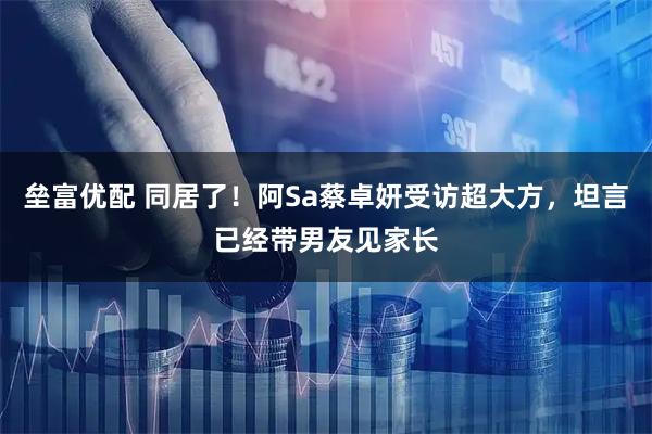 垒富优配 同居了！阿Sa蔡卓妍受访超大方，坦言已经带男友见家长