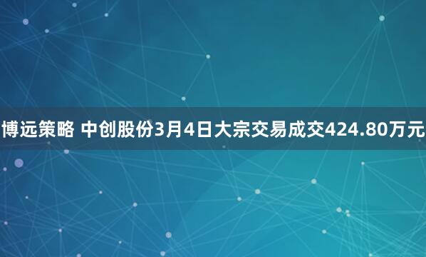 博远策略 中创股份3月4日大宗交易成交424.80万元