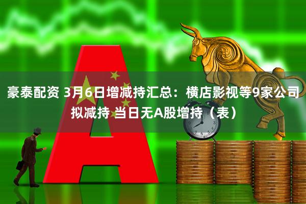 豪泰配资 3月6日增减持汇总：横店影视等9家公司拟减持 当日无A股增持（表）