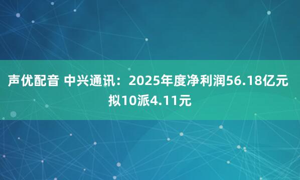 声优配音 中兴通讯：2025年度净利润56.18亿元 拟10派4.11元