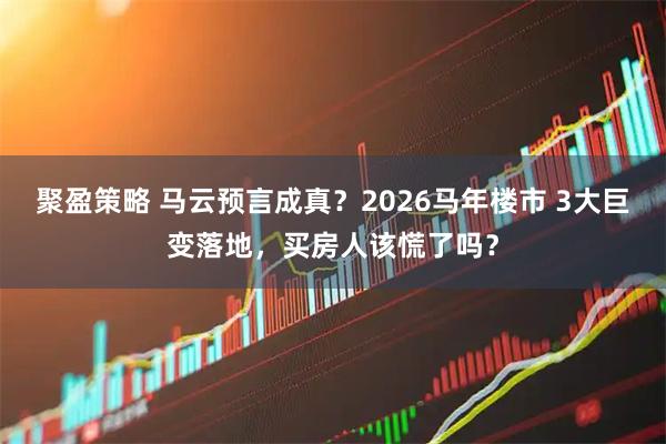聚盈策略 马云预言成真？2026马年楼市 3大巨变落地，买房人该慌了吗？