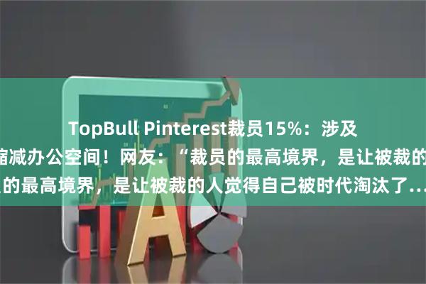 TopBull Pinterest裁员15%：涉及约700至780个岗位，同时缩减办公空间！网友：“裁员的最高境界，是让被裁的人觉得自己被时代淘汰了……”