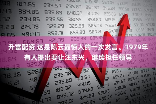 升富配资 这是陈云最惊人的一次发言。1979年有人提出要让汪东兴，继续担任领导