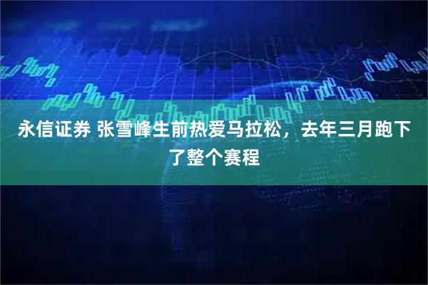 永信证券 张雪峰生前热爱马拉松，去年三月跑下了整个赛程