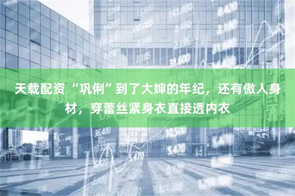 天载配资 “巩俐”到了大婶的年纪，还有傲人身材，穿蕾丝紧身衣直接透内衣