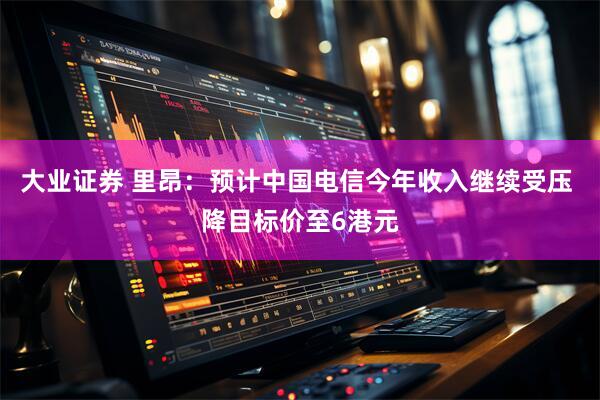 大业证券 里昂：预计中国电信今年收入继续受压 降目标价至6港元
