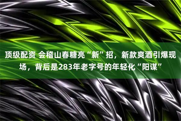 顶级配资 会稽山春糖亮“新”招，新款爽酒引爆现场，背后是283年老字号的年轻化“阳谋”