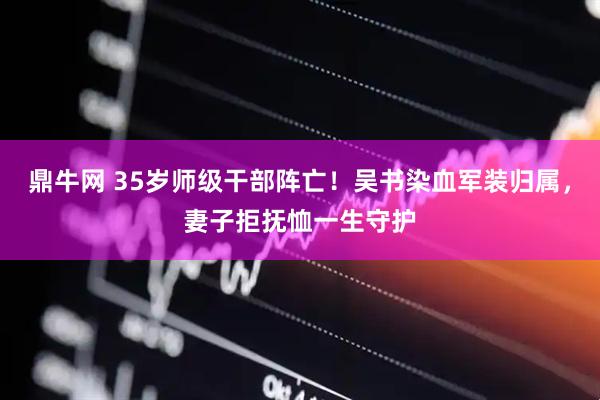 鼎牛网 35岁师级干部阵亡！吴书染血军装归属，妻子拒抚恤一生守护