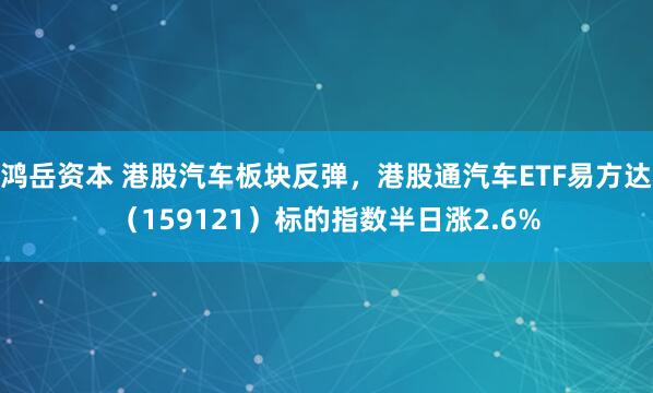 鸿岳资本 港股汽车板块反弹，港股通汽车ETF易方达（159121）标的指数半日涨2.6%