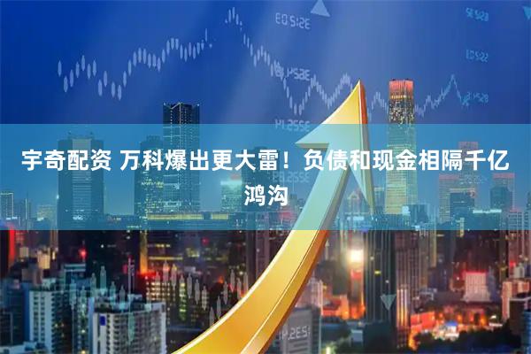 宇奇配资 万科爆出更大雷!负债和现金相隔千亿鸿沟