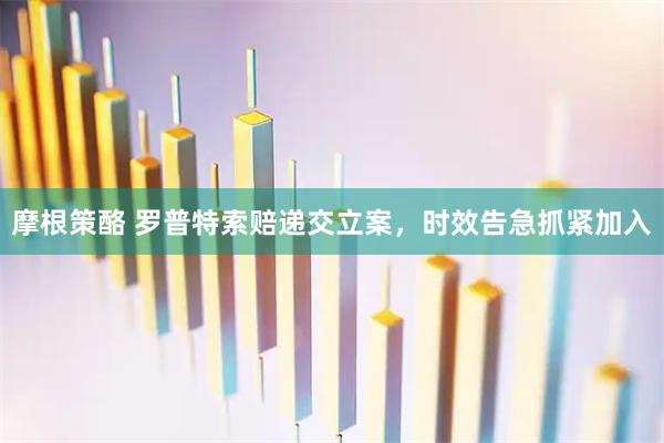 摩根策酪 罗普特索赔递交立案，时效告急抓紧加入