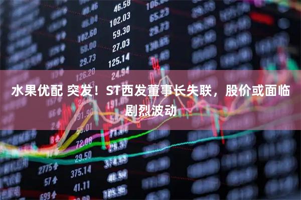 水果优配 突发！ST西发董事长失联，股价或面临剧烈波动