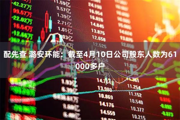 配先查 潞安环能：截至4月10日公司股东人数为61000多户