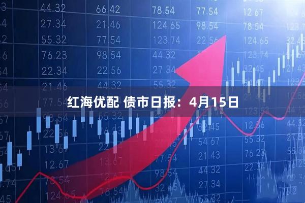 红海优配 债市日报：4月15日