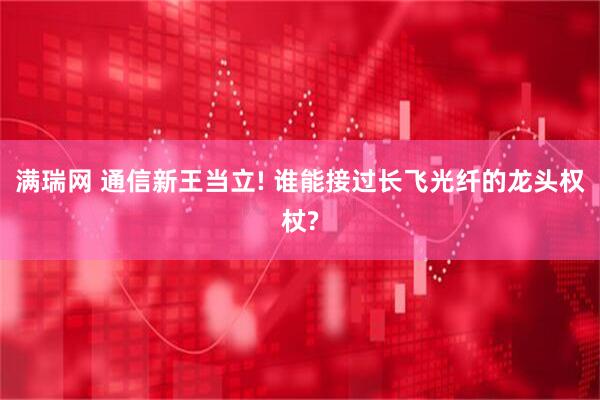 满瑞网 通信新王当立! 谁能接过长飞光纤的龙头权杖?