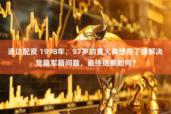 通达配资 1998年,97岁的黄火青想帮丁盛解决党籍军籍问题,最终结果如何?