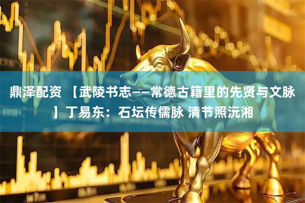 鼎泽配资 【武陵书志——常德古籍里的先贤与文脉】丁易东：石坛传儒脉 清节照沅湘