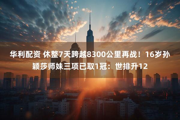 华利配资 休整7天跨越8300公里再战！16岁孙颖莎师妹三项已取1冠：世排升12