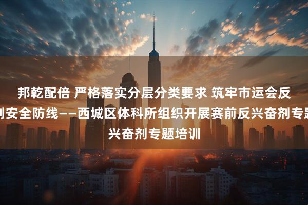 邦乾配倍 严格落实分层分类要求 筑牢市运会反兴奋剂安全防线——西城区体科所组织开展赛前反兴奋剂专题培训