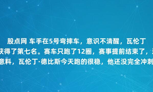 股点网 车手在5号弯摔车，意识不清醒，瓦伦丁·德比斯驾驶的机车只获得了第七名。赛车只跑了12圈，赛事提前结束了，这确实出乎所有人的意料，瓦伦丁·德比斯今天跑的很稳，他还没完全冲刺呢就被红旗事件提前结束了，这有点意难平啊。不过赛事主办方设置“红旗”事件，对所有车手都是公平的，它是保护车手安全而设计的...