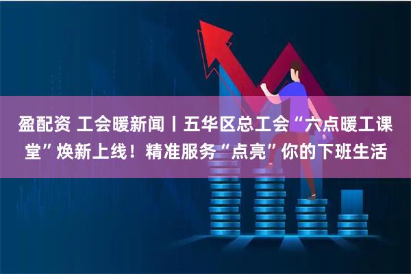 盈配资 工会暖新闻丨五华区总工会“六点暖工课堂”焕新上线！精准服务“点亮”你的下班生活