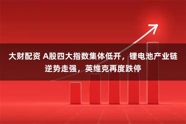 大财配资 A股四大指数集体低开，锂电池产业链逆势走强，英维克再度跌停