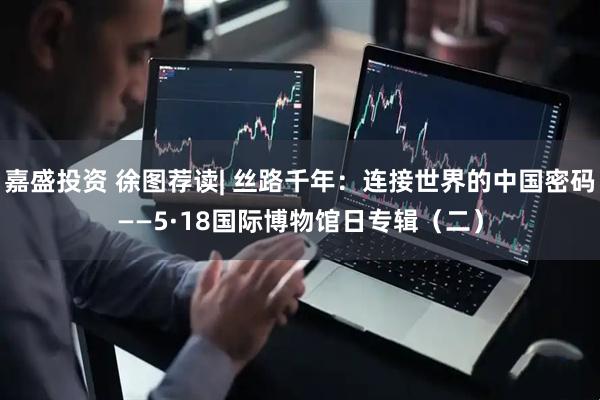 嘉盛投资 徐图荐读| 丝路千年：连接世界的中国密码——5·18国际博物馆日专辑（二）