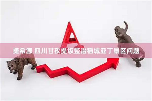 捷希源 四川甘孜提级整治稻城亚丁景区问题