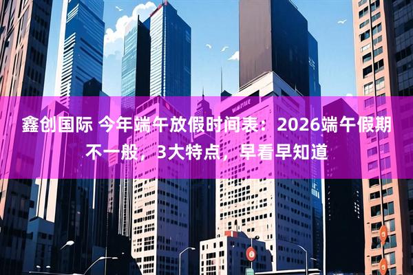 鑫创国际 今年端午放假时间表:2026端午假期不一般,3大特点,早看早知道