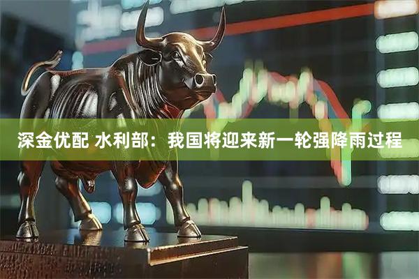 深金优配 水利部：我国将迎来新一轮强降雨过程