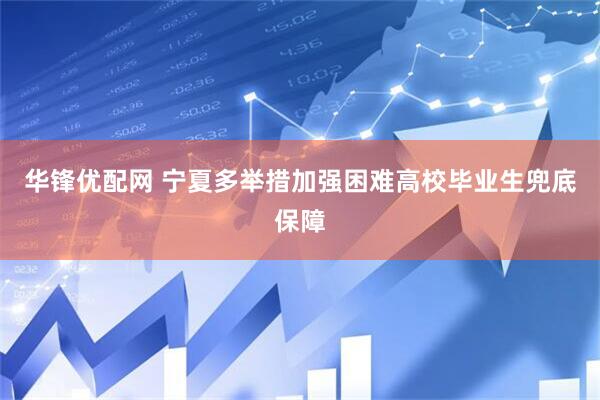 华锋优配网 宁夏多举措加强困难高校毕业生兜底保障