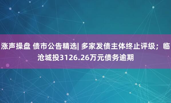 涨声操盘 债市公告精选| 多家发债主体终止评级；临沧城投3126.26万元债务逾期