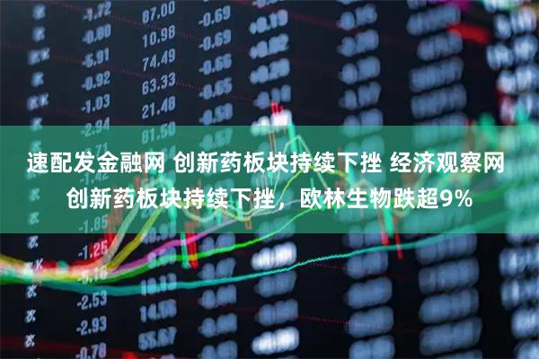速配发金融网 创新药板块持续下挫 经济观察网 创新药板块持续下挫，欧林生物跌超9%