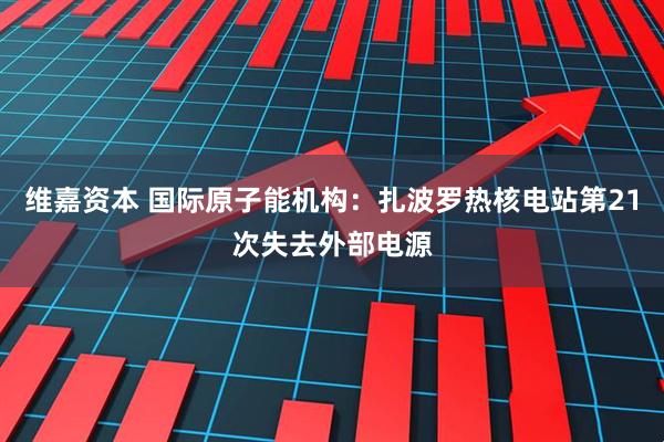 维嘉资本 国际原子能机构：扎波罗热核电站第21次失去外部电源