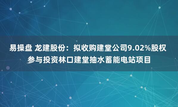 易操盘 龙建股份:拟收购建堂公司9.02%股权 参与投资林口建堂抽水蓄能电站项目