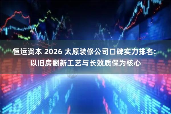 恒运资本 2026 太原装修公司口碑实力排名: 以旧房翻新工艺与长效质保为核心