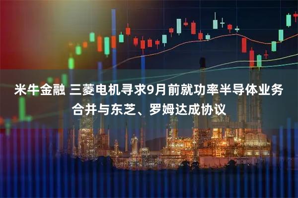 米牛金融 三菱电机寻求9月前就功率半导体业务合并与东芝、罗姆达成协议