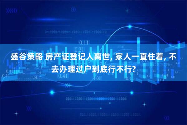 盛谷策略 房产证登记人离世, 家人一直住着, 不去办理过户到底行不行?