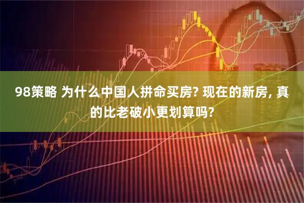 98策略 为什么中国人拼命买房? 现在的新房, 真的比老破小更划算吗?