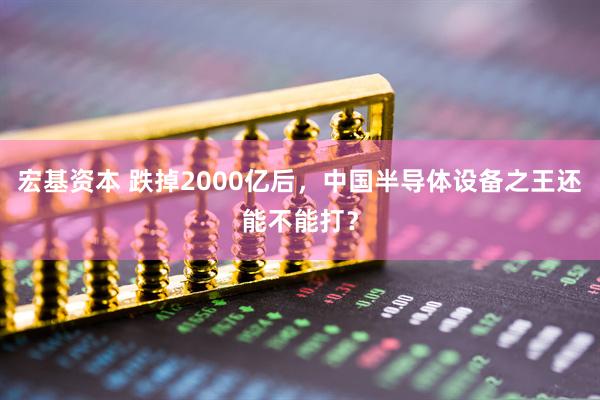 宏基资本 跌掉2000亿后，中国半导体设备之王还能不能打？
