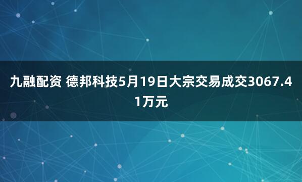 九融配资 德邦科技5月19日大宗交易成交3067.41万元