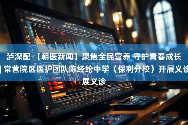 泸深配 【朝医新闻】聚焦全民营养 守护青春成长 | 常营院区医护团队陈经纶中学（保利分校）开展义诊