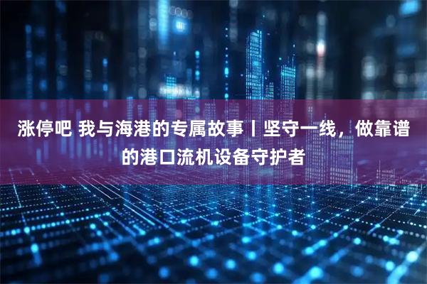 涨停吧 我与海港的专属故事丨坚守一线，做靠谱的港口流机设备守护者