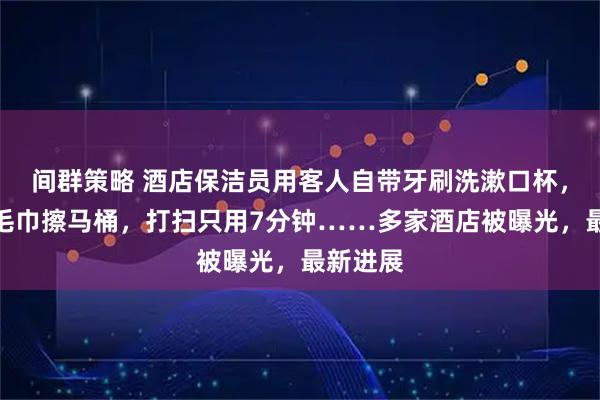 间群策略 酒店保洁员用客人自带牙刷洗漱口杯，用客用毛巾擦马桶，打扫只用7分钟……多家酒店被曝光，最新进展