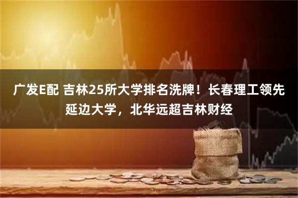 广发E配 吉林25所大学排名洗牌！长春理工领先延边大学，北华远超吉林财经