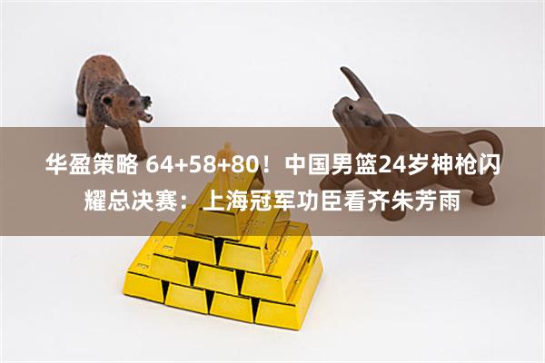 华盈策略 64+58+80！中国男篮24岁神枪闪耀总决赛：上海冠军功臣看齐朱芳雨