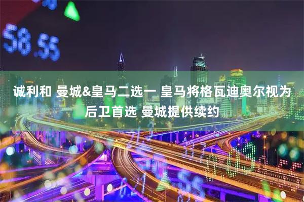 诚利和 曼城&皇马二选一 皇马将格瓦迪奥尔视为后卫首选 曼城提供续约